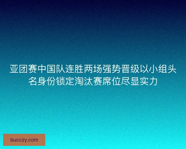 亚团赛中国队连胜两场强势晋级以小组头名身份锁定淘汰赛席位尽显实力