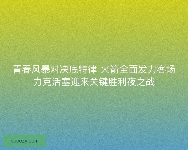 青春风暴对决底特律 火箭全面发力客场力克活塞迎来关键胜利夜之战