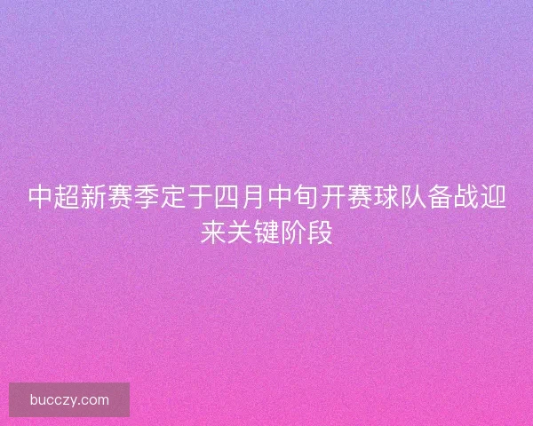 中超新赛季定于四月中旬开赛球队备战迎来关键阶段