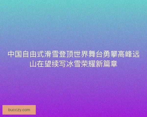 中国自由式滑雪登顶世界舞台勇攀高峰远山在望续写冰雪荣耀新篇章 中国自由式滑雪登顶世界舞台勇攀高峰远山在望续写冰雪荣耀新篇章