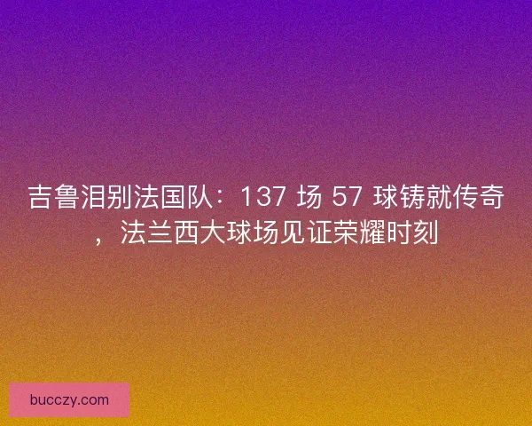 吉鲁泪别法国队：137 场 57 球铸就传奇，法兰西大球场见证荣耀时刻