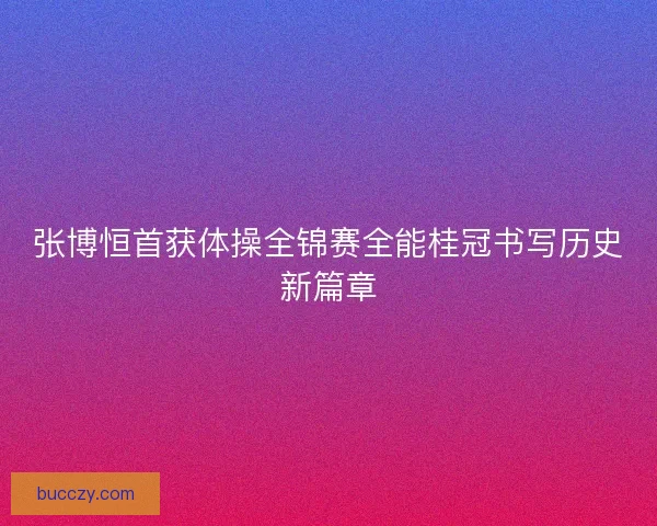 张博恒首获体操全锦赛全能桂冠书写历史新篇章