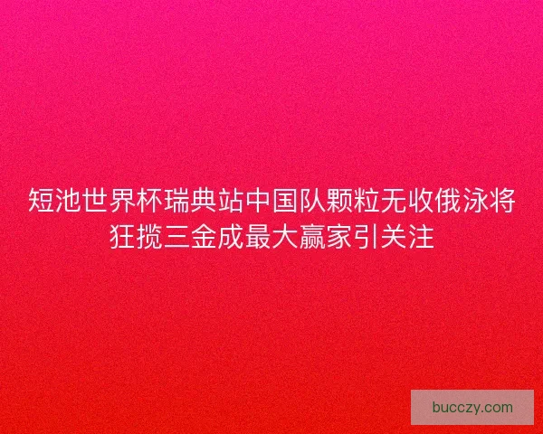 短池世界杯瑞典站中国队颗粒无收俄泳将狂揽三金成最大赢家引关注
