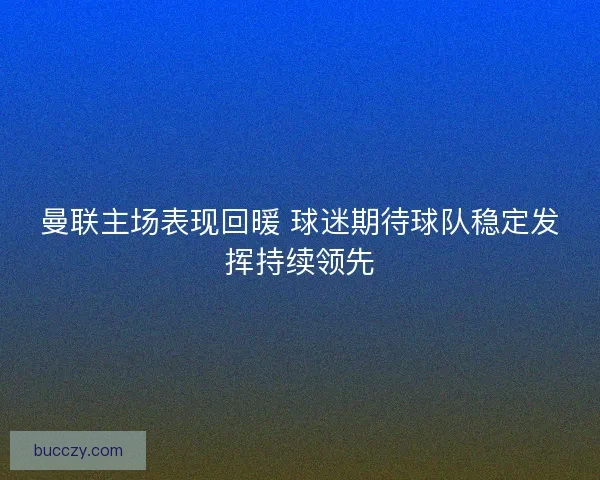 曼联主场表现回暖 球迷期待球队稳定发挥持续领先