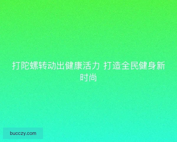 打陀螺转动出健康活力 打造全民健身新时尚 打陀螺转动出健康活力 打造全民健身新时尚
