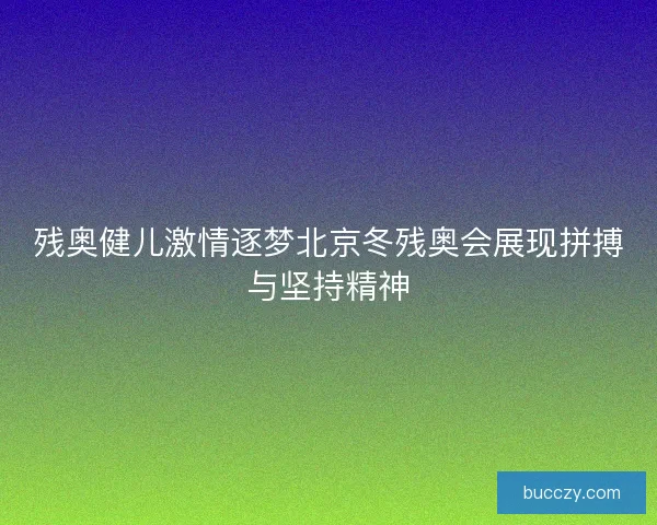 残奥健儿激情逐梦北京冬残奥会展现拼搏与坚持精神 残奥健儿激情逐梦北京冬残奥会展现拼搏与坚持精神