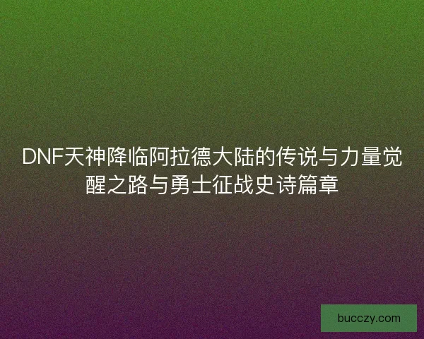 DNF天神降临阿拉德大陆的传说与力量觉醒之路与勇士征战史诗篇章