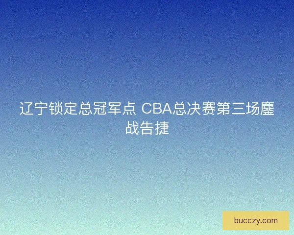辽宁锁定总冠军点 CBA总决赛第三场鏖战告捷 辽宁锁定总冠军点 CBA总决赛第三场鏖战告捷