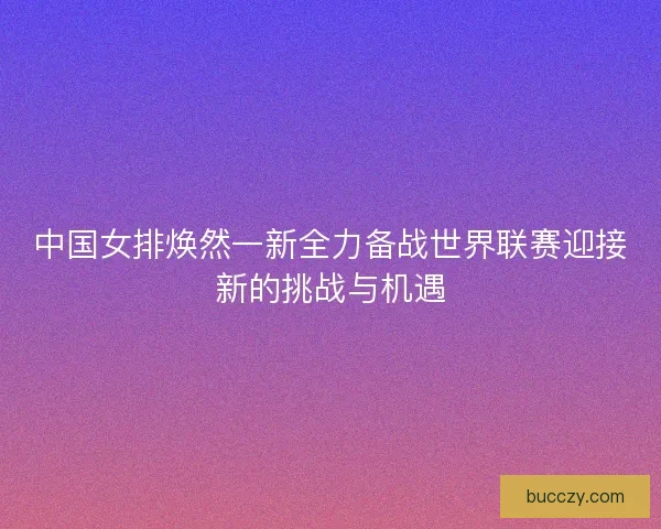 中国女排焕然一新全力备战世界联赛迎接新的挑战与机遇 中国女排焕然一新全力备战世界联赛迎接新的挑战与机遇