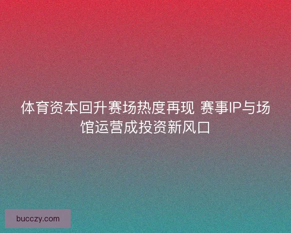体育资本回升赛场热度再现 赛事IP与场馆运营成投资新风口