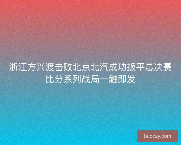 浙江方兴渡击败北京北汽成功扳平总决赛比分系列战局一触即发