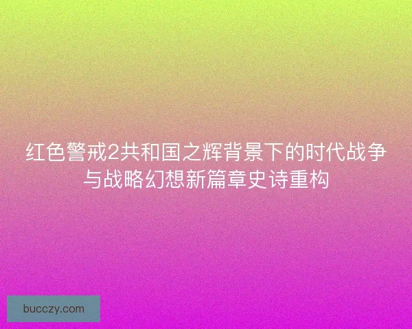 红色警戒2共和国之辉背景下的时代战争与战略幻想新篇章史诗重构