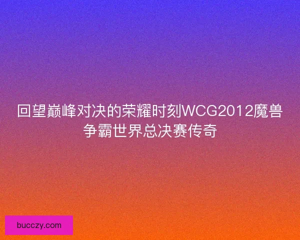 回望巅峰对决的荣耀时刻WCG2012魔兽争霸世界总决赛传奇