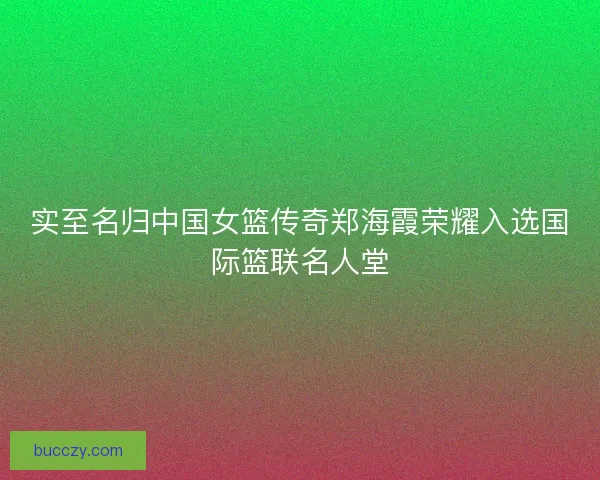 实至名归中国女篮传奇郑海霞荣耀入选国际篮联名人堂