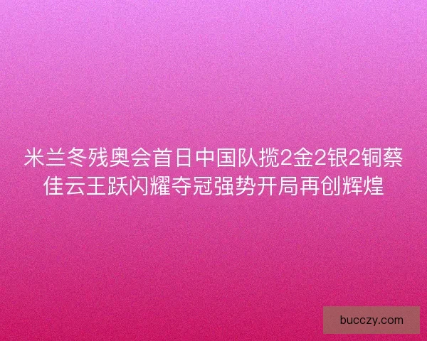 米兰冬残奥会首日中国队揽2金2银2铜蔡佳云王跃闪耀夺冠强势开局再创辉煌