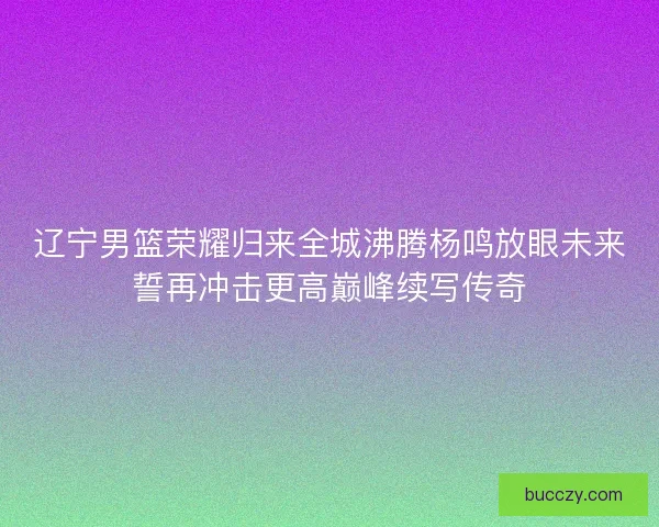 辽宁男篮荣耀归来全城沸腾杨鸣放眼未来誓再冲击更高巅峰续写传奇