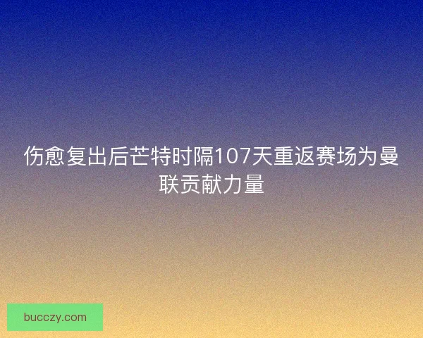 伤愈复出后芒特时隔107天重返赛场为曼联贡献力量