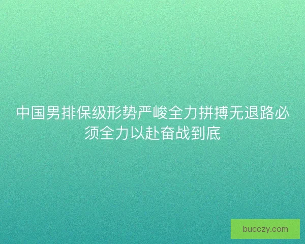 中国男排保级形势严峻全力拼搏无退路必须全力以赴奋战到底 中国男排保级形势严峻全力拼搏无退路必须全力以赴奋战到底