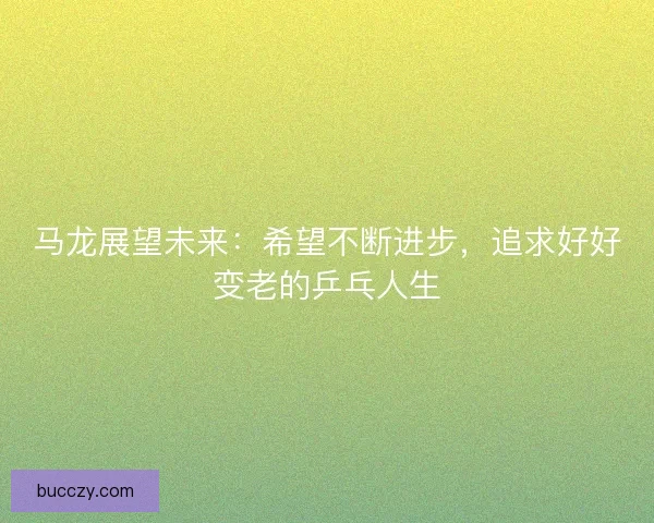 马龙展望未来:希望不断进步,追求好好变老的乒乓人生 马龙展望未来:希望不断进步,追求好好变老的乒乓人生