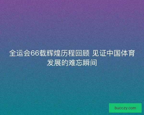 全运会66载辉煌历程回顾 见证中国体育发展的难忘瞬间